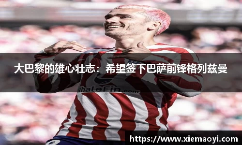 大巴黎的雄心壮志：希望签下巴萨前锋格列兹曼