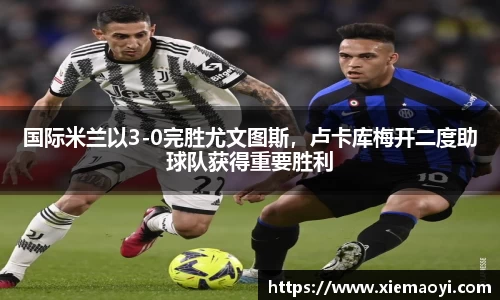 国际米兰以3-0完胜尤文图斯，卢卡库梅开二度助球队获得重要胜利